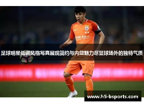 足球明星低调风格写真展现简约与内敛魅力尽显球场外的独特气质