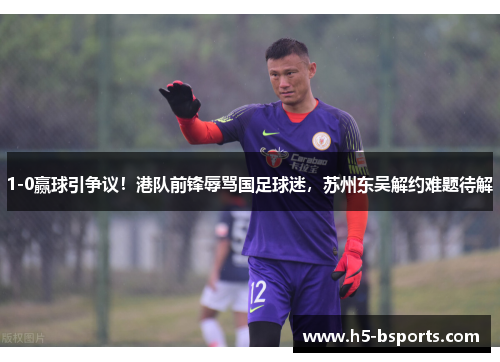 1-0赢球引争议！港队前锋辱骂国足球迷，苏州东吴解约难题待解
