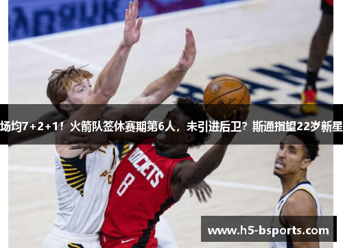 场均7+2+1！火箭队签休赛期第6人，未引进后卫？斯通指望22岁新星